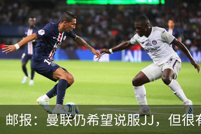 邮报：曼联仍希望说服JJ，但很有可能接受现实 争取最优交易条件